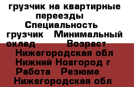 грузчик на квартирные переезды  › Специальность ­ грузчик › Минимальный оклад ­ 150 › Возраст ­ 40 - Нижегородская обл., Нижний Новгород г. Работа » Резюме   . Нижегородская обл.